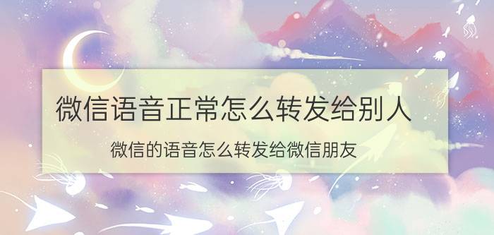 微信语音正常怎么转发给别人 微信的语音怎么转发给微信朋友？